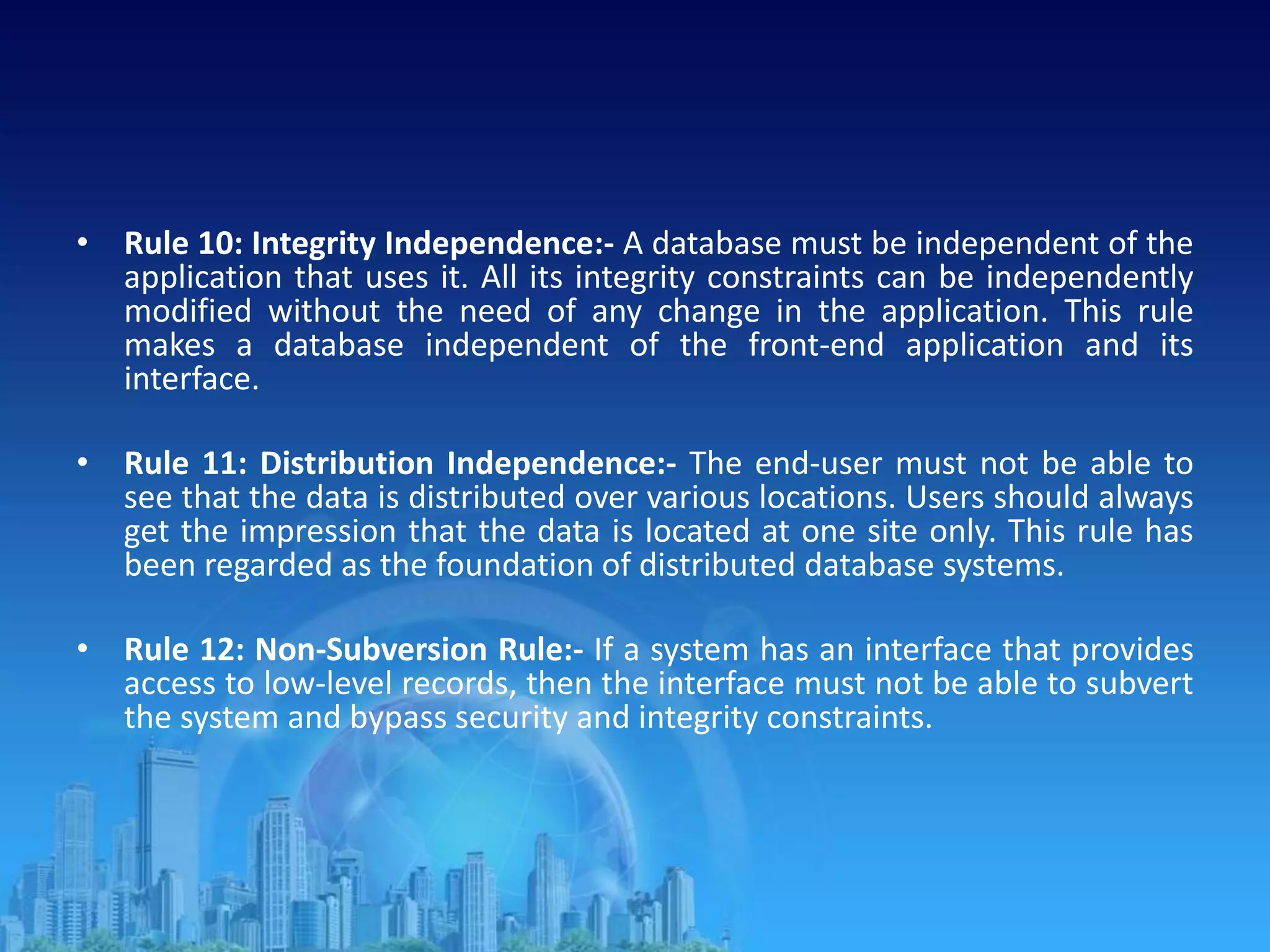 • Rule 10: Integrity Independence:- A database must be independent of the
application that uses it. All its integrity constraints can be independently
modified without the need of any change in the application. This rule
makes a database independent of the front-end application and its
interface.
• Rule 11: Distribution Independence:- The end-user must not be able to
see that the data is distributed over various locations. Users should always
get the impression that the data is located at one site only. This rule has
been regarded as the foundation of distributed database systems.
• Rule 12: Non-Subversion Rule:- If a system has an interface that provides
access to low-level records, then the interface must not be able to subvert
the system and bypass security and integrity constraints.
 