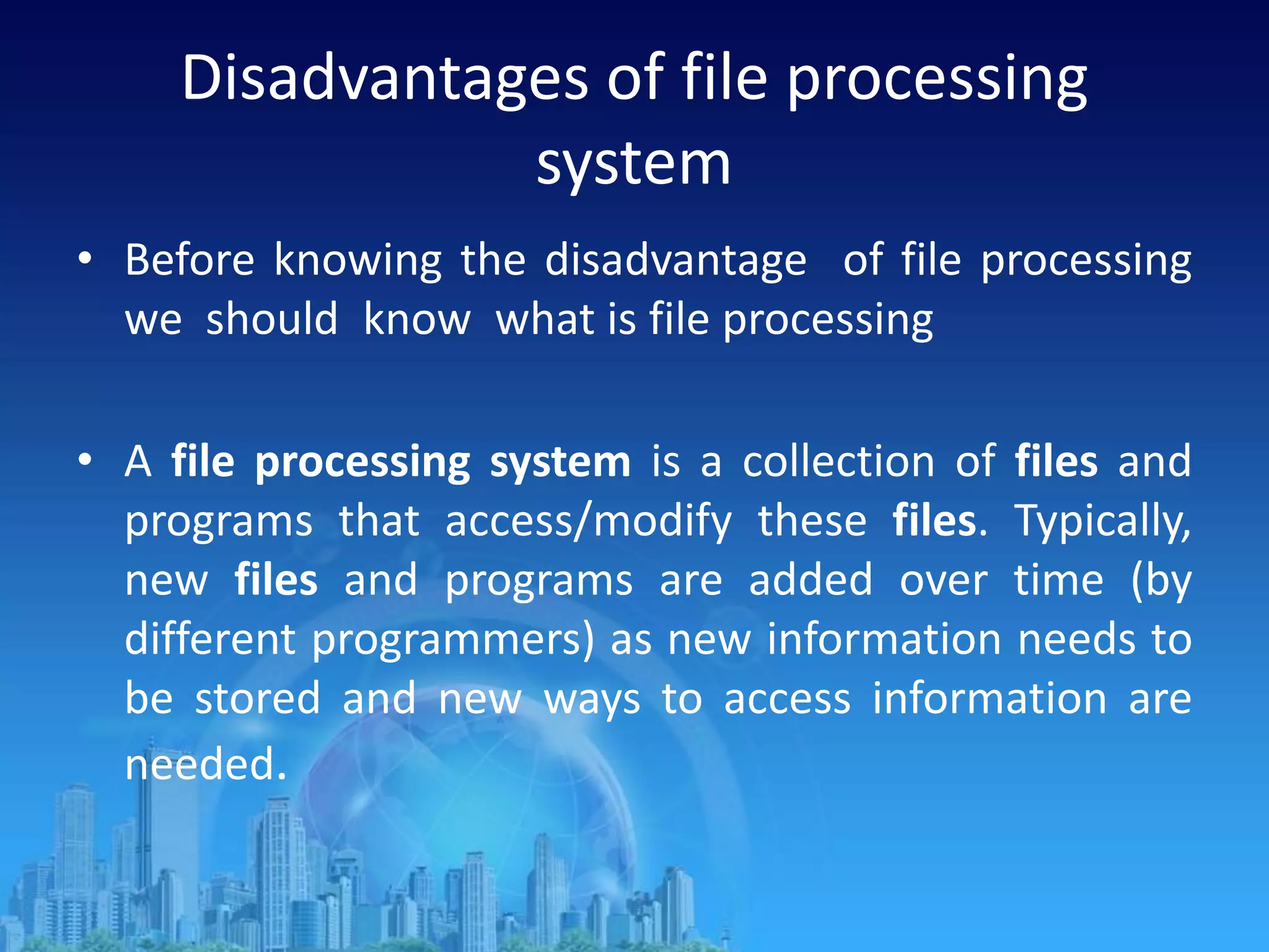 Disadvantages of file processing
system
• Before knowing the disadvantage of file processing
we should know what is file processing
• A file processing system is a collection of files and
programs that access/modify these files. Typically,
new files and programs are added over time (by
different programmers) as new information needs to
be stored and new ways to access information are
needed.
 