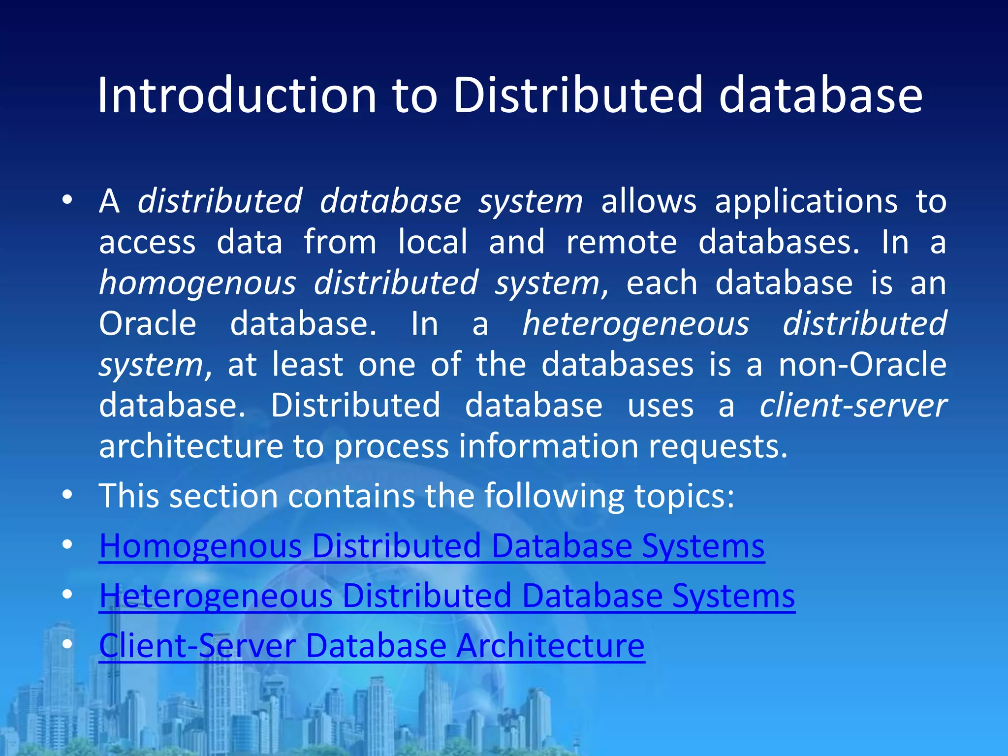 Introduction to Distributed database
• A distributed database system allows applications to
access data from local and remote databases. In a
homogenous distributed system, each database is an
Oracle database. In a heterogeneous distributed
system, at least one of the databases is a non-Oracle
database. Distributed database uses a client-server
architecture to process information requests.
• This section contains the following topics:
• Homogenous Distributed Database Systems
• Heterogeneous Distributed Database Systems
• Client-Server Database Architecture
 