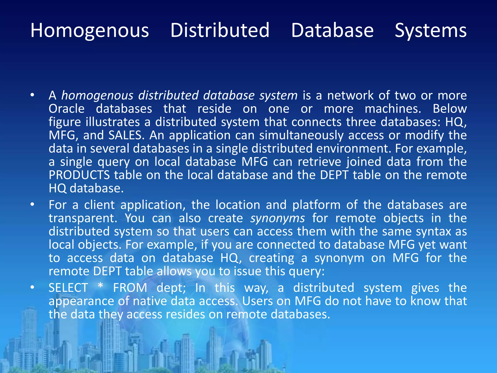 Homogenous Distributed Database Systems
• A homogenous distributed database system is a network of two or more
Oracle databases that reside on one or more machines. Below
figure illustrates a distributed system that connects three databases: HQ,
MFG, and SALES. An application can simultaneously access or modify the
data in several databases in a single distributed environment. For example,
a single query on local database MFG can retrieve joined data from the
PRODUCTS table on the local database and the DEPT table on the remote
HQ database.
• For a client application, the location and platform of the databases are
transparent. You can also create synonyms for remote objects in the
distributed system so that users can access them with the same syntax as
local objects. For example, if you are connected to database MFG yet want
to access data on database HQ, creating a synonym on MFG for the
remote DEPT table allows you to issue this query:
• SELECT * FROM dept; In this way, a distributed system gives the
appearance of native data access. Users on MFG do not have to know that
the data they access resides on remote databases.
 