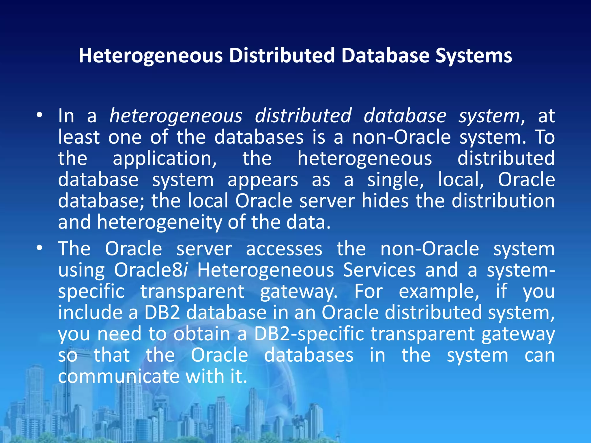 Heterogeneous Distributed Database Systems
• In a heterogeneous distributed database system, at
least one of the databases is a non-Oracle system. To
the application, the heterogeneous distributed
database system appears as a single, local, Oracle
database; the local Oracle server hides the distribution
and heterogeneity of the data.
• The Oracle server accesses the non-Oracle system
using Oracle8i Heterogeneous Services and a system-
specific transparent gateway. For example, if you
include a DB2 database in an Oracle distributed system,
you need to obtain a DB2-specific transparent gateway
so that the Oracle databases in the system can
communicate with it.
 