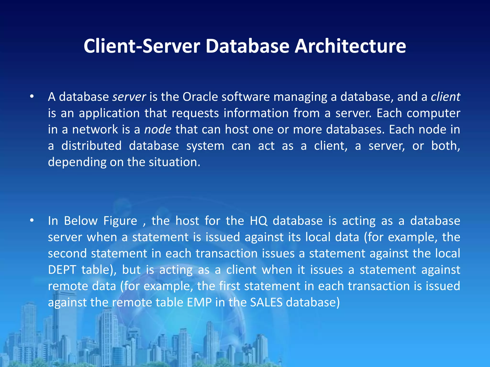 Client-Server Database Architecture
• A database server is the Oracle software managing a database, and a client
is an application that requests information from a server. Each computer
in a network is a node that can host one or more databases. Each node in
a distributed database system can act as a client, a server, or both,
depending on the situation.
• In Below Figure , the host for the HQ database is acting as a database
server when a statement is issued against its local data (for example, the
second statement in each transaction issues a statement against the local
DEPT table), but is acting as a client when it issues a statement against
remote data (for example, the first statement in each transaction is issued
against the remote table EMP in the SALES database)
 