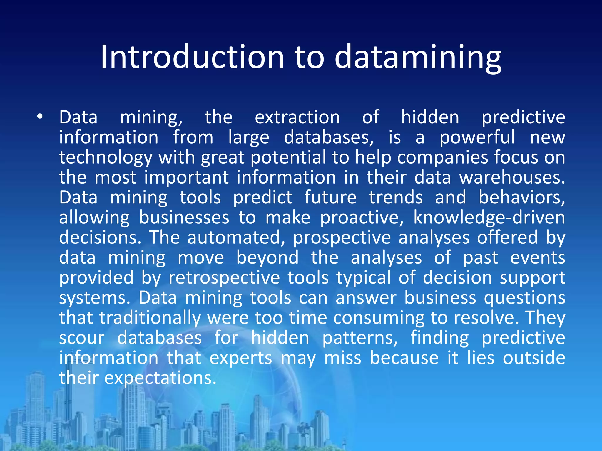 Introduction to datamining
• Data mining, the extraction of hidden predictive
information from large databases, is a powerful new
technology with great potential to help companies focus on
the most important information in their data warehouses.
Data mining tools predict future trends and behaviors,
allowing businesses to make proactive, knowledge-driven
decisions. The automated, prospective analyses offered by
data mining move beyond the analyses of past events
provided by retrospective tools typical of decision support
systems. Data mining tools can answer business questions
that traditionally were too time consuming to resolve. They
scour databases for hidden patterns, finding predictive
information that experts may miss because it lies outside
their expectations.
 