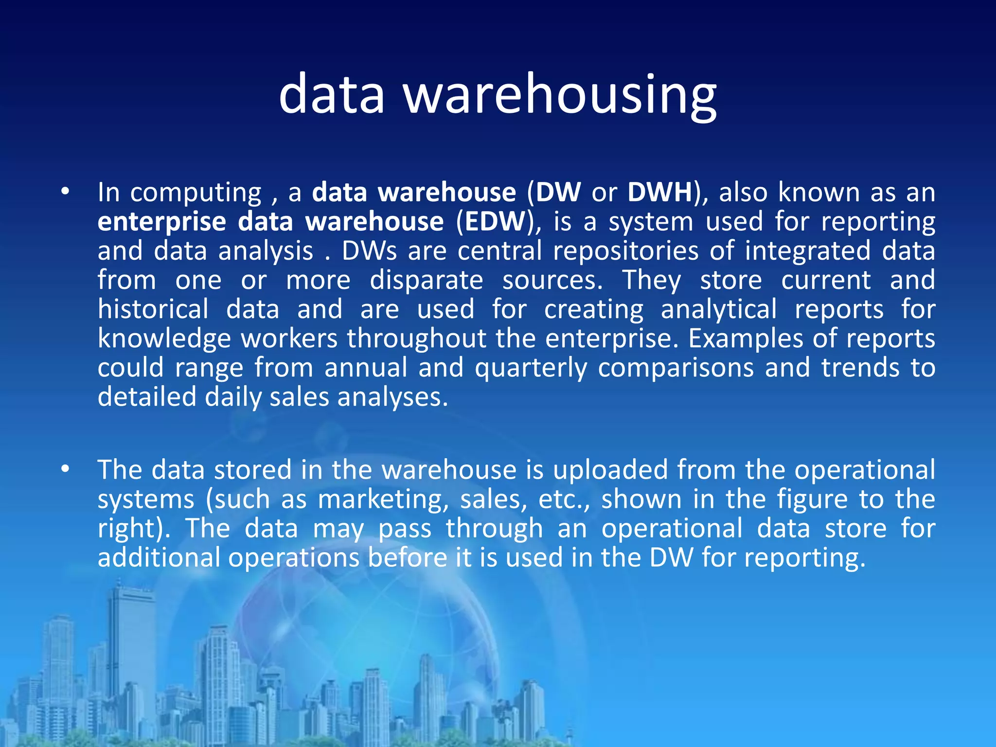 data warehousing
• In computing , a data warehouse (DW or DWH), also known as an
enterprise data warehouse (EDW), is a system used for reporting
and data analysis . DWs are central repositories of integrated data
from one or more disparate sources. They store current and
historical data and are used for creating analytical reports for
knowledge workers throughout the enterprise. Examples of reports
could range from annual and quarterly comparisons and trends to
detailed daily sales analyses.
• The data stored in the warehouse is uploaded from the operational
systems (such as marketing, sales, etc., shown in the figure to the
right). The data may pass through an operational data store for
additional operations before it is used in the DW for reporting.
 