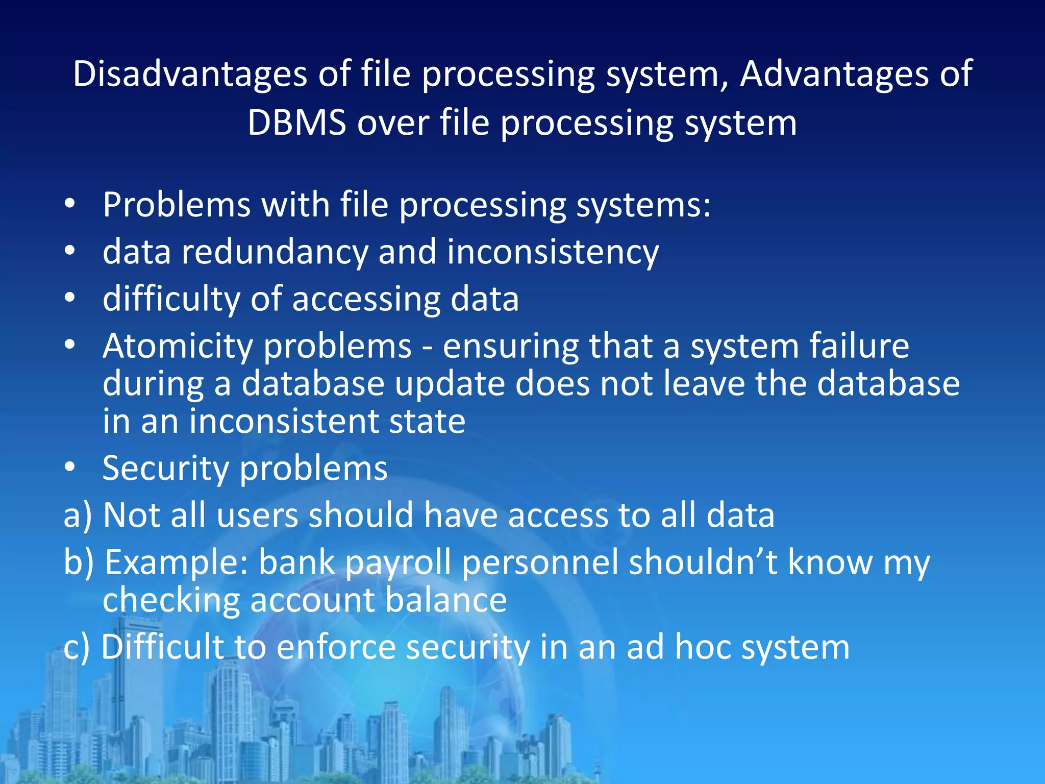 Disadvantages of file processing system, Advantages of
DBMS over file processing system
• Problems with file processing systems:
• data redundancy and inconsistency
• difficulty of accessing data
• Atomicity problems - ensuring that a system failure
during a database update does not leave the database
in an inconsistent state
• Security problems
a) Not all users should have access to all data
b) Example: bank payroll personnel shouldn’t know my
checking account balance
c) Difficult to enforce security in an ad hoc system
 