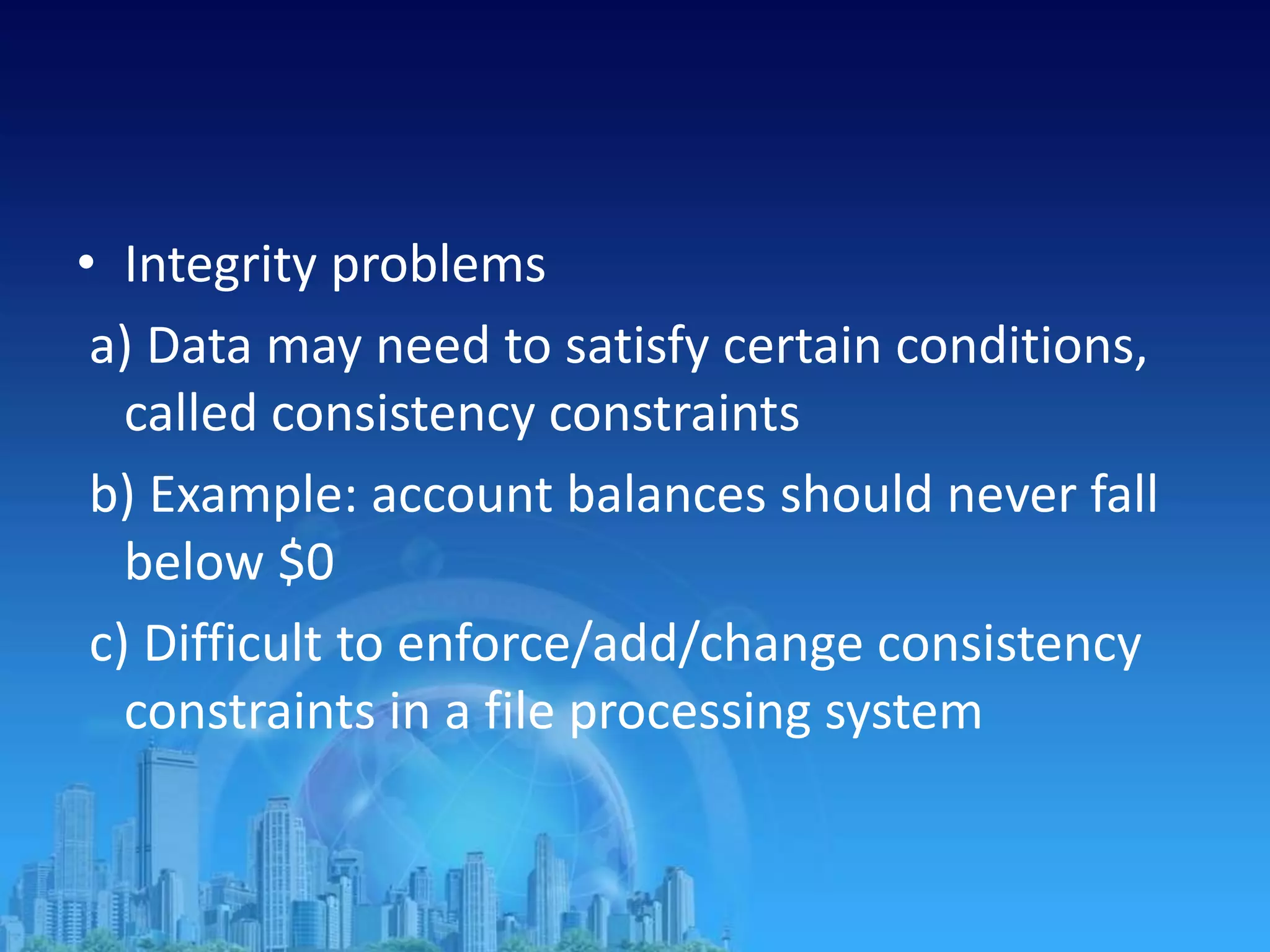 • Integrity problems
a) Data may need to satisfy certain conditions,
called consistency constraints
b) Example: account balances should never fall
below $0
c) Difficult to enforce/add/change consistency
constraints in a file processing system
 
