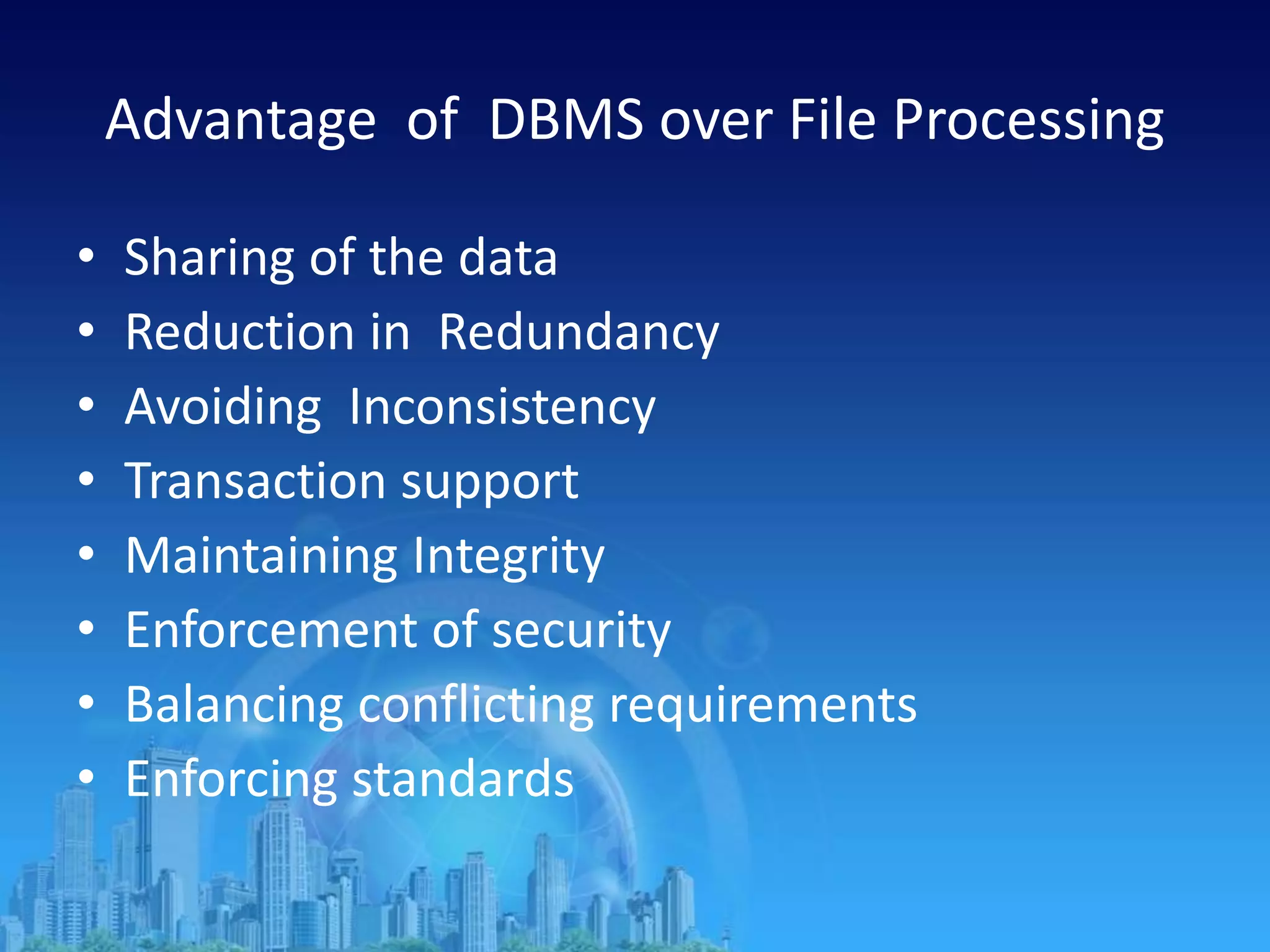 Advantage of DBMS over File Processing
• Sharing of the data
• Reduction in Redundancy
• Avoiding Inconsistency
• Transaction support
• Maintaining Integrity
• Enforcement of security
• Balancing conflicting requirements
• Enforcing standards
 
