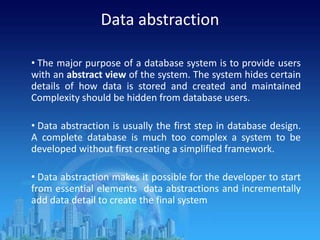 Data abstraction
• The major purpose of a database system is to provide users
with an abstract view of the system. The system hides certain
details of how data is stored and created and maintained
Complexity should be hidden from database users.
• Data abstraction is usually the first step in database design.
A complete database is much too complex a system to be
developed without first creating a simplified framework.
• Data abstraction makes it possible for the developer to start
from essential elements data abstractions and incrementally
add data detail to create the final system
 