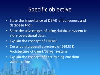 Specific objective
• State the importance of DBMS effectiveness and
database tools
• State the advantages of using database system to
store operational data.
• Explain the concept of RDBMS
• Describe the overall structure of DBMS &
Architecture of Client/Server system.
• Explain the concept of data mining and data
warehousing
 