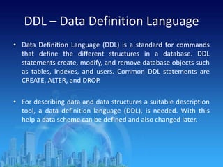 DDL – Data Definition Language
• Data Definition Language (DDL) is a standard for commands
that define the different structures in a database. DDL
statements create, modify, and remove database objects such
as tables, indexes, and users. Common DDL statements are
CREATE, ALTER, and DROP.
• For describing data and data structures a suitable description
tool, a data definition language (DDL), is needed. With this
help a data scheme can be defined and also changed later.
 