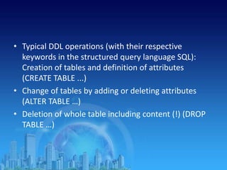 • Typical DDL operations (with their respective
keywords in the structured query language SQL):
Creation of tables and definition of attributes
(CREATE TABLE ...)
• Change of tables by adding or deleting attributes
(ALTER TABLE …)
• Deletion of whole table including content (!) (DROP
TABLE …)
 