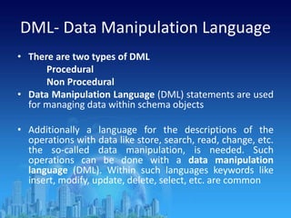 DML- Data Manipulation Language
• There are two types of DML
Procedural
Non Procedural
• Data Manipulation Language (DML) statements are used
for managing data within schema objects
• Additionally a language for the descriptions of the
operations with data like store, search, read, change, etc.
the so-called data manipulation, is needed. Such
operations can be done with a data manipulation
language (DML). Within such languages keywords like
insert, modify, update, delete, select, etc. are common
 