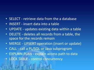 • SELECT - retrieve data from the a database
• INSERT - insert data into a table
• UPDATE - updates existing data within a table
• DELETE - deletes all records from a table, the
space for the records remain
• MERGE - UPSERT operation (insert or update)
• CALL - call a PL/SQL or Java subprogram
• EXPLAIN PLAN - explain access path to data
• LOCK TABLE - control concurrency
 