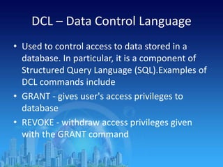 DCL – Data Control Language
• Used to control access to data stored in a
database. In particular, it is a component of
Structured Query Language (SQL).Examples of
DCL commands include
• GRANT - gives user's access privileges to
database
• REVOKE - withdraw access privileges given
with the GRANT command
 