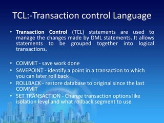 TCL:-Transaction control Language
• Transaction Control (TCL) statements are used to
manage the changes made by DML statements. It allows
statements to be grouped together into logical
transactions.
• COMMIT - save work done
• SAVEPOINT - identify a point in a transaction to which
you can later roll back
• ROLLBACK - restore database to original since the last
COMMIT
• SET TRANSACTION - Change transaction options like
isolation level and what rollback segment to use
 