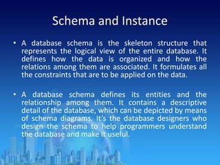 Schema and Instance
• A database schema is the skeleton structure that
represents the logical view of the entire database. It
defines how the data is organized and how the
relations among them are associated. It formulates all
the constraints that are to be applied on the data.
• A database schema defines its entities and the
relationship among them. It contains a descriptive
detail of the database, which can be depicted by means
of schema diagrams. It’s the database designers who
design the schema to help programmers understand
the database and make it useful.
 