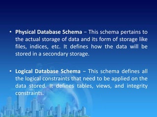 • Physical Database Schema − This schema pertains to
the actual storage of data and its form of storage like
files, indices, etc. It defines how the data will be
stored in a secondary storage.
• Logical Database Schema − This schema defines all
the logical constraints that need to be applied on the
data stored. It defines tables, views, and integrity
constraints.
 