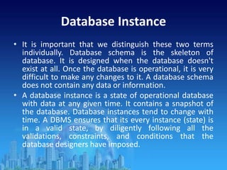Database Instance
• It is important that we distinguish these two terms
individually. Database schema is the skeleton of
database. It is designed when the database doesn't
exist at all. Once the database is operational, it is very
difficult to make any changes to it. A database schema
does not contain any data or information.
• A database instance is a state of operational database
with data at any given time. It contains a snapshot of
the database. Database instances tend to change with
time. A DBMS ensures that its every instance (state) is
in a valid state, by diligently following all the
validations, constraints, and conditions that the
database designers have imposed.
 