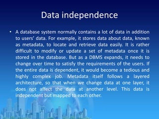 Data independence
• A database system normally contains a lot of data in addition
to users’ data. For example, it stores data about data, known
as metadata, to locate and retrieve data easily. It is rather
difficult to modify or update a set of metadata once it is
stored in the database. But as a DBMS expands, it needs to
change over time to satisfy the requirements of the users. If
the entire data is dependent, it would become a tedious and
highly complex job. Metadata itself follows a layered
architecture, so that when we change data at one layer, it
does not affect the data at another level. This data is
independent but mapped to each other.
 