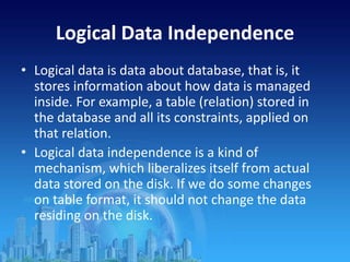 Logical Data Independence
• Logical data is data about database, that is, it
stores information about how data is managed
inside. For example, a table (relation) stored in
the database and all its constraints, applied on
that relation.
• Logical data independence is a kind of
mechanism, which liberalizes itself from actual
data stored on the disk. If we do some changes
on table format, it should not change the data
residing on the disk.
 