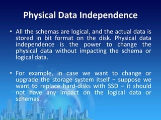 Physical Data Independence
• All the schemas are logical, and the actual data is
stored in bit format on the disk. Physical data
independence is the power to change the
physical data without impacting the schema or
logical data.
• For example, in case we want to change or
upgrade the storage system itself − suppose we
want to replace hard-disks with SSD − it should
not have any impact on the logical data or
schemas.
 