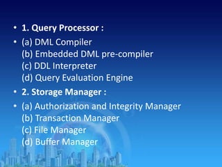 • 1. Query Processor :
• (a) DML Compiler
(b) Embedded DML pre-compiler
(c) DDL Interpreter
(d) Query Evaluation Engine
• 2. Storage Manager :
• (a) Authorization and Integrity Manager
(b) Transaction Manager
(c) File Manager
(d) Buffer Manager
 