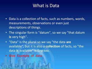 What is Data
• Data is a collection of facts, such as numbers, words,
measurements, observations or even just
descriptions of things.
• The singular form is "datum", so we say "that datum
is very high".
• "Data" is the plural so we say "the data are
available", but it is also a collection of facts, so "the
data is available" is fine too.
• Give Example of data
 
