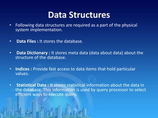 Data Structures
• Following data structures are required as a part of the physical
system implementation.
• Data Files : It stores the database.
• Data Dictionary : It stores meta data (data about data) about the
structure of the database.
• Indices : Provide fast access to data items that hold particular
values.
• Statistical Data : It stores statistical information about the data in
the database. This information is used by query processor to select
efficient ways to execute query.
 