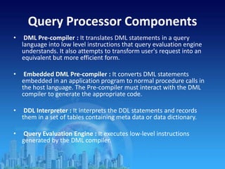Query Processor Components
• DML Pre-compiler : It translates DML statements in a query
language into low level instructions that query evaluation engine
understands. It also attempts to transform user's request into an
equivalent but more efficient form.
• Embedded DML Pre-compiler : It converts DML statements
embedded in an application program to normal procedure calls in
the host language. The Pre-compiler must interact with the DML
compiler to generate the appropriate code.
• DDL Interpreter : It interprets the DDL statements and records
them in a set of tables containing meta data or data dictionary.
• Query Evaluation Engine : It executes low-level instructions
generated by the DML compiler.
 
