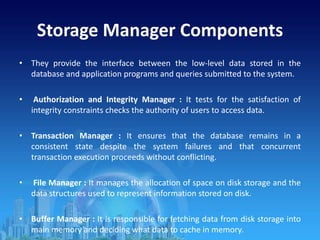 Storage Manager Components
• They provide the interface between the low-level data stored in the
database and application programs and queries submitted to the system.
• Authorization and Integrity Manager : It tests for the satisfaction of
integrity constraints checks the authority of users to access data.
• Transaction Manager : It ensures that the database remains in a
consistent state despite the system failures and that concurrent
transaction execution proceeds without conflicting.
• File Manager : It manages the allocation of space on disk storage and the
data structures used to represent information stored on disk.
• Buffer Manager : It is responsible for fetching data from disk storage into
main memory and deciding what data to cache in memory.
 