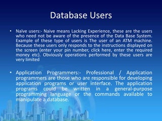 Database Users
• Naïve users:- Naive means Lacking Experience, these are the users
who need not be aware of the presence of the Data Base System.
Example of these type of users is The user of an ATM machine.
Because these users only responds to the instructions displayed on
the screen (enter your pin number, click here, enter the required
money etc). Obviously operations performed by these users are
very limited
• Application Programmers:- Professional / Application
programmers are those who are responsible for developing
application programs or user interface. The application
programs could be written in a general-purpose
programming language or the commands available to
manipulate a database.
 