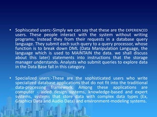 • Sophiscated users:-Simply we can say that these are the EXPERIENCED
users. These people interact with the system without writing
programs. Instead they from their requests in a database query
language. They submit each such query to a query processor, whose
function is to break down DML (Data Manipulation Language, the
language which is used to MAINTAIN the data. we shall discuss
about this later) statements into instructions that the storage
manager understands. Analysts who submit queries to explore data
in the Data Base fall in this category.
• Specialized users:-These are the sophisticated users who write
specialized database applications that do not fit into the traditional
data-processing framework. Among these applications are
computer - aided design systems, knowledge-based and expert
systems, systems that store data with complex data types (Ex,
Graphics Data and Audio Data) and environment-modeling systems.
 