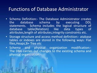Functions of Database Administrator
• Schema Definition:- The Database Administrator creates
the database schema by executing DDL
statements. Schema includes the logical structure of
database table(Relation) like data types of
attributes,length of attributes,integrity constraints etc.
• Storage structure and access method definition:- atabase
tables or indexes are stored in the following ways: Flat
files,Heaps,B+ Tree etc
• Schema and physical organization modification:-
The DBA carries out changes to the existing schema and
physical organization.
•
 