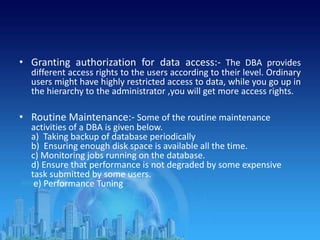 • Granting authorization for data access:- The DBA provides
different access rights to the users according to their level. Ordinary
users might have highly restricted access to data, while you go up in
the hierarchy to the administrator ,you will get more access rights.
• Routine Maintenance:- Some of the routine maintenance
activities of a DBA is given below.
a) Taking backup of database periodically
b) Ensuring enough disk space is available all the time.
c) Monitoring jobs running on the database.
d) Ensure that performance is not degraded by some expensive
task submitted by some users.
e) Performance Tuning
 