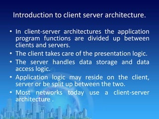 Introduction to client server architecture.
• In client-server architectures the application
program functions are divided up between
clients and servers.
• The client takes care of the presentation logic.
• The server handles data storage and data
access logic.
• Application logic may reside on the client,
server or be split up between the two.
• Most networks today use a client-server
architecture .
 