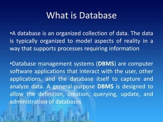 What is Database
•A database is an organized collection of data. The data
is typically organized to model aspects of reality in a
way that supports processes requiring information
•Database management systems (DBMS) are computer
software applications that interact with the user, other
applications, and the database itself to capture and
analyze data. A general-purpose DBMS is designed to
allow the definition, creation, querying, update, and
administration of databases
 