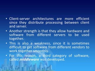 • Client-server architectures are more efficient
since they distribute processing between client
and server.
• Another strength is that they allow hardware and
software from different servers to be used
together.
• This is also a weakness, since it is sometimes
difficult to get software from different vendors to
work together smoothly.
• For this reason, a third category of software,
called middleware was developed.
 