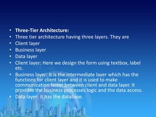 • Three-Tier Architecture:
• Three tier architecture having three layers. They are
• Client layer
• Business layer
• Data layer
• Client layer: Here we design the form using textbox, label
etc.
• Business layer: It is the intermediate layer which has the
functions for client layer and it is used to make
communication faster between client and data layer. It
provides the business processes logic and the data access.
• Data layer: it has the database.
 