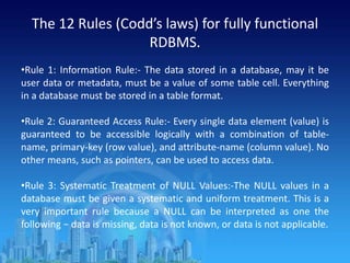 The 12 Rules (Codd’s laws) for fully functional
RDBMS.
•Rule 1: Information Rule:- The data stored in a database, may it be
user data or metadata, must be a value of some table cell. Everything
in a database must be stored in a table format.
•Rule 2: Guaranteed Access Rule:- Every single data element (value) is
guaranteed to be accessible logically with a combination of table-
name, primary-key (row value), and attribute-name (column value). No
other means, such as pointers, can be used to access data.
•Rule 3: Systematic Treatment of NULL Values:-The NULL values in a
database must be given a systematic and uniform treatment. This is a
very important rule because a NULL can be interpreted as one the
following − data is missing, data is not known, or data is not applicable.
 