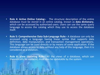 • Rule 4: Active Online Catalog:- The structure description of the entire
database must be stored in an online catalog, known as data dictionary,
which can be accessed by authorized users. Users can use the same query
language to access the catalog which they use to access the database
itself.
• Rule 5: Comprehensive Data Sub-Language Rule:- A database can only be
accessed using a language having linear syntax that supports data
definition, data manipulation, and transaction management operations.
This language can be used directly or by means of some application. If the
database allows access to data without any help of this language, then it is
considered as a violation.
• Rule 6: View Updating Rule:- All the views of a database, which can
theoretically be updated, must also be updatable by the system.
 