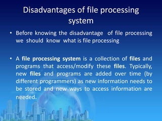 Disadvantages of file processing
system
• Before knowing the disadvantage of file processing
we should know what is file processing
• A file processing system is a collection of files and
programs that access/modify these files. Typically,
new files and programs are added over time (by
different programmers) as new information needs to
be stored and new ways to access information are
needed.
 