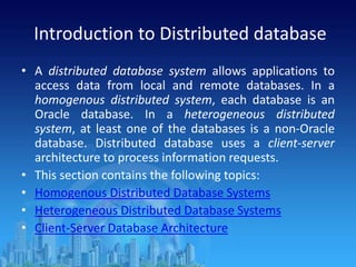 Introduction to Distributed database
• A distributed database system allows applications to
access data from local and remote databases. In a
homogenous distributed system, each database is an
Oracle database. In a heterogeneous distributed
system, at least one of the databases is a non-Oracle
database. Distributed database uses a client-server
architecture to process information requests.
• This section contains the following topics:
• Homogenous Distributed Database Systems
• Heterogeneous Distributed Database Systems
• Client-Server Database Architecture
 