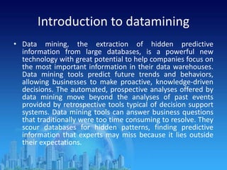 Introduction to datamining
• Data mining, the extraction of hidden predictive
information from large databases, is a powerful new
technology with great potential to help companies focus on
the most important information in their data warehouses.
Data mining tools predict future trends and behaviors,
allowing businesses to make proactive, knowledge-driven
decisions. The automated, prospective analyses offered by
data mining move beyond the analyses of past events
provided by retrospective tools typical of decision support
systems. Data mining tools can answer business questions
that traditionally were too time consuming to resolve. They
scour databases for hidden patterns, finding predictive
information that experts may miss because it lies outside
their expectations.
 