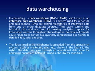 data warehousing
• In computing , a data warehouse (DW or DWH), also known as an
enterprise data warehouse (EDW), is a system used for reporting
and data analysis . DWs are central repositories of integrated data
from one or more disparate sources. They store current and
historical data and are used for creating analytical reports for
knowledge workers throughout the enterprise. Examples of reports
could range from annual and quarterly comparisons and trends to
detailed daily sales analyses.
• The data stored in the warehouse is uploaded from the operational
systems (such as marketing, sales, etc., shown in the figure to the
right). The data may pass through an operational data store for
additional operations before it is used in the DW for reporting.
 