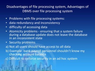 Disadvantages of file processing system, Advantages of
DBMS over file processing system
• Problems with file processing systems:
• data redundancy and inconsistency
• difficulty of accessing data
• Atomicity problems - ensuring that a system failure
during a database update does not leave the database
in an inconsistent state
• Security problems
a) Not all users should have access to all data
b) Example: bank payroll personnel shouldn’t know my
checking account balance
c) Difficult to enforce security in an ad hoc system
 