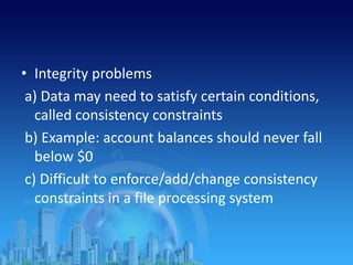 • Integrity problems
a) Data may need to satisfy certain conditions,
called consistency constraints
b) Example: account balances should never fall
below $0
c) Difficult to enforce/add/change consistency
constraints in a file processing system
 