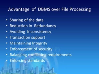 Advantage of DBMS over File Processing
• Sharing of the data
• Reduction in Redundancy
• Avoiding Inconsistency
• Transaction support
• Maintaining Integrity
• Enforcement of security
• Balancing conflicting requirements
• Enforcing standards
 
