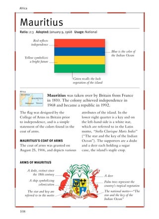 Africa




Mauritius
Ratio: 2:3 Adopted: January 9, 1968 Usage: National

              Red reﬂects
            independence
                                                                      Blue is the color of
                                                                      the Indian Ocean
    Yellow symbolizes
        a bright future



                                      Green recalls the lush
                                      vegetation of the island

Africa
                        Mauritius was taken over by Britain from France
                        in 1810. The colony achieved independence in
                        1968 and became a republic in 1992.
The ﬂag was designed by the                  attributes of the island. In the
College of Arms in Britain prior             lower right quarter is a key and on
to independence, and is a simple             the left-hand side is a white star,
statement of the colors found in the         which are referred to in the Latin
coat of arms.                                motto, “Stella Clavisque Maris Indici”
                                             (“The star and the key of the Indian
MAURITIUS’S COAT OF ARMS                     Ocean”). The supporters are a dodo
The coat of arms was granted on              and a deer each holding a sugar
August 25, 1906, and depicts various         cane, the island’s staple crop.


ARMS OF MAURITIUS

         A dodo, extinct since
             the 18th century                                    A deer
          A ship symbolizing                                     Palm trees represent the
                 colonization                                    country’s tropical vegetation
       The star and key are                                      The national motto—“The
     referred to in the motto                                    star and the key of the
                                                                 Indian Ocean”


108
 