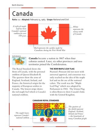 North America




Canada
Ratio: 1:2 Adopted: February 15, 1965 Usage: National and Civil


 A stylized maple                                                     White
     leaf has been                                                    represents the
Canada’s national                                                     snowy north
  emblem for over                                                     of Canada
        150 years




                          Red represents the sacriﬁce made by
                          Canadians during the First World War


                     Canada became a nation in 1867 when four
                     colonies united. Later, six other provinces and two
                     territories joined the Confederation.
The Royal Standard shows the                THE NEW MAPLE LEAF FLAG
Arms of Canada, with the personal           Pearson’s Pennant did not meet with
emblem of Queen Elizabeth II.               universal approval, and consensus was
The quarters show the arms of               only reached on the idea of the maple
England, Scotland, Ireland, and             leaf and on the use of the national
France, the historical origin for the       colors. The result was the “Maple
majority of European settlers to            Leaf Flag” which was adopted by
Canada. The lowest stripe shows             Parliament in 1965. The Union Flag
the red maple leaf which is Canada’s        is often ﬂown to show Canada’s links
national emblem.                            with the United Kingdom.

                         CANADIAN ROYAL STANDA RD
                                         T


                                                                 The quarters of
                                                                 the shield represent
                                                                 England, Scotland,
      The maple leaves                                           Ireland and France
    represent Canada’s                                           —the homelands of
       national emblem                                           many Canadian people




8
 