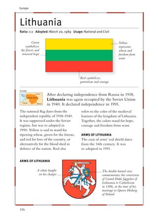Europe




Lithuania
Ratio: 1:2 Adopted: March 20, 1989 Usage: National and Civil


          Green                                                      Yellow
     symbolizes                                                      represents
 the forests and                                                     wheat and
  renewed hope                                                       freedom from
                                                                     want




                                         Red symbolizes
                                         patriotism and courage

Europe
                     After declaring independence from Russia in 1918,
                     Lithuania was again occupied by the Soviet Union
                     in 1940. It declared independence in 1991.
The national ﬂag dates from the          refers to the color of the medieval
independent republic of 1918–1940.       banners of the kingdom of Lithuania.
It was suppressed under the Soviet       Together, the colors stand for hope,
regime, but was re-adopted in            courage and freedom from want.
1990. Yellow is said to stand for
ripening wheat, green for the forests,   ARMS OF LITHUANIA
and red for love of the country, or      The coat of arms’ red shield dates
alternatively for the blood shed in      from the 14th century. It was
defence of the nation. Red also          re-adopted in 1991.


ARMS OF LITHUANIA

              A white knight                             The double-barred cross
               on his charger                            commemorates the conversion
                                                         of Grand Duke Jaggelon of
                                                         Lithuania to Catholicism
                                                         in 1386, at the time of his
                                                         marriage to Queen Hedwig
                                                         of Poland



116
 